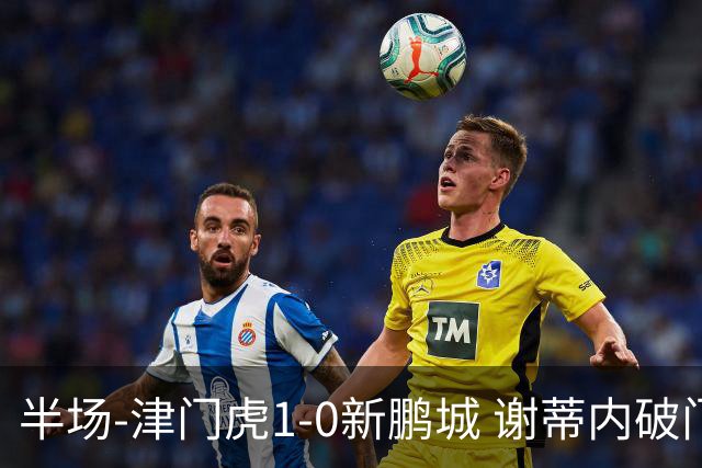 半场-津门虎1-0新鹏城 谢蒂内破门巴顿长传送助攻戴伟浚伤退